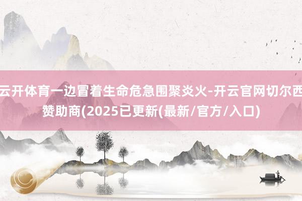 云开体育一边冒着生命危急围聚炎火-开云官网切尔西赞助商(2025已更新(最新/官方/入口)