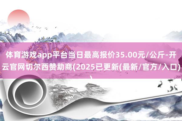 体育游戏app平台当日最高报价35.00元/公斤-开云官网切尔西赞助商(2025已更新(最新/官方/入口)