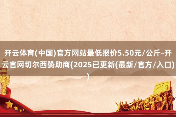 开云体育(中国)官方网站最低报价5.50元/公斤-开云官网切尔西赞助商(2025已更新(最新/官方/入口)