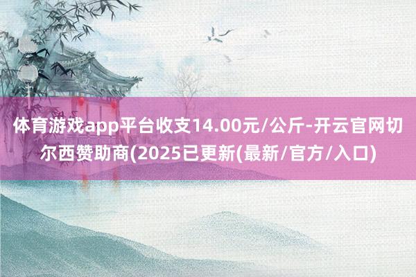 体育游戏app平台收支14.00元/公斤-开云官网切尔西赞助商(2025已更新(最新/官方/入口)