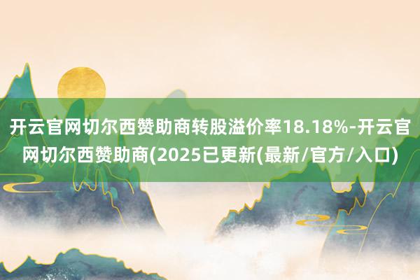 开云官网切尔西赞助商转股溢价率18.18%-开云官网切尔西赞助商(2025已更新(最新/官方/入口)