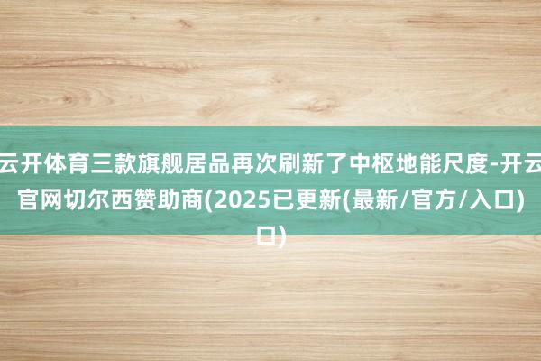 云开体育三款旗舰居品再次刷新了中枢地能尺度-开云官网切尔西赞助商(2025已更新(最新/官方/入口)
