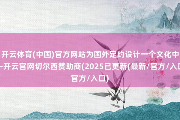 开云体育(中国)官方网站为国外定约设计一个文化中心-开云官网切尔西赞助商(2025已更新(最新/官方/入口)