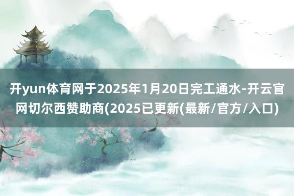 开yun体育网于2025年1月20日完工通水-开云官网切尔西赞助商(2025已更新(最新/官方/入口)