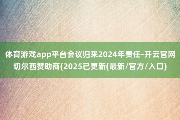 体育游戏app平台会议归来2024年责任-开云官网切尔西赞助商(2025已更新(最新/官方/入口)
