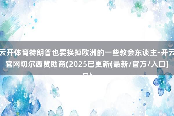 云开体育特朗普也要换掉欧洲的一些教会东谈主-开云官网切尔西赞助商(2025已更新(最新/官方/入口)