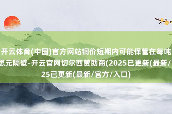 开云体育(中国)官方网站铜价短期内可能保管在每吨9400好意思元隔壁-开云官网切尔西赞助商(2025已更新(最新/官方/入口)