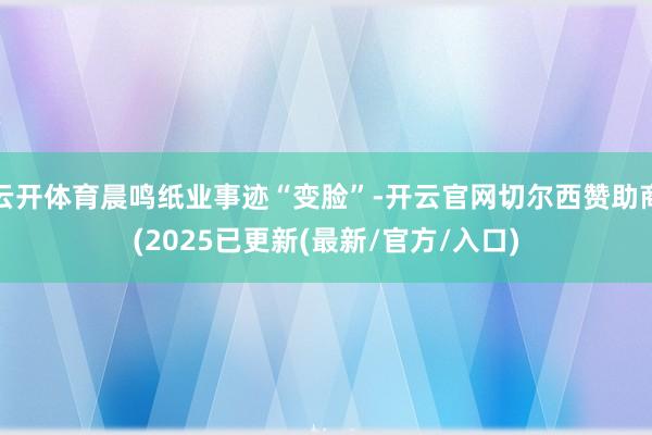 云开体育晨鸣纸业事迹“变脸”-开云官网切尔西赞助商(2025已更新(最新/官方/入口)