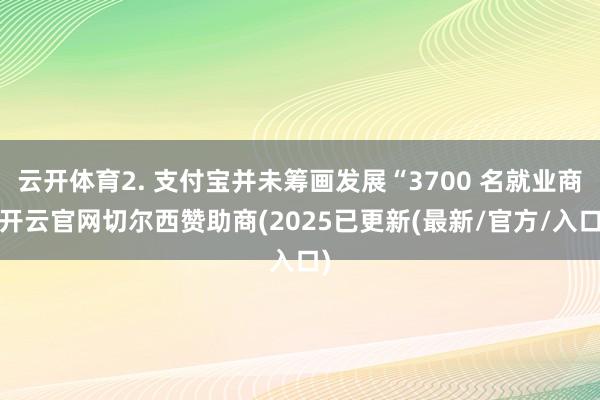 云开体育2. 支付宝并未筹画发展“3700 名就业商-开云官网切尔西赞助商(2025已更新(最新/官方/入口)