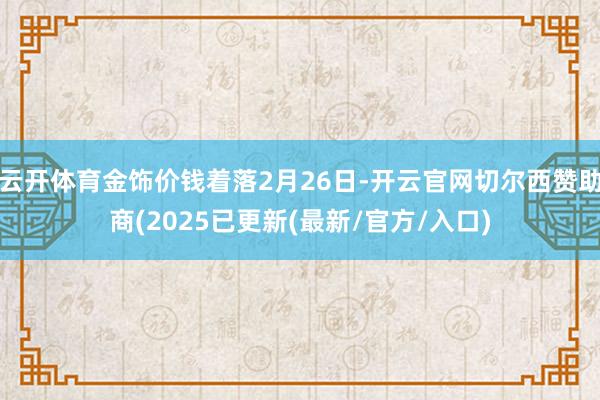 云开体育金饰价钱着落2月26日-开云官网切尔西赞助商(2025已更新(最新/官方/入口)