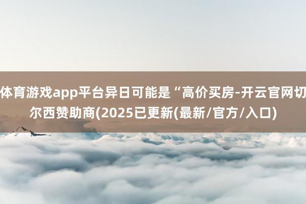体育游戏app平台异日可能是“高价买房-开云官网切尔西赞助商(2025已更新(最新/官方/入口)