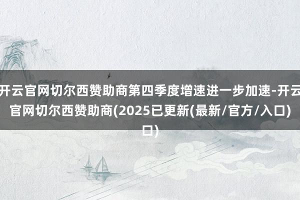 开云官网切尔西赞助商第四季度增速进一步加速-开云官网切尔西赞助商(2025已更新(最新/官方/入口)