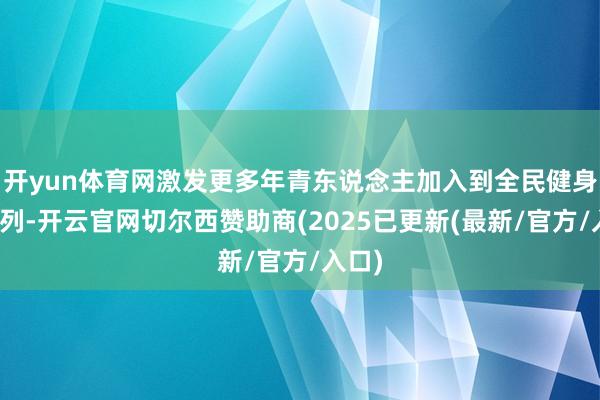 开yun体育网激发更多年青东说念主加入到全民健身的行列-开云官网切尔西赞助商(2025已更新(最新/官方/入口)