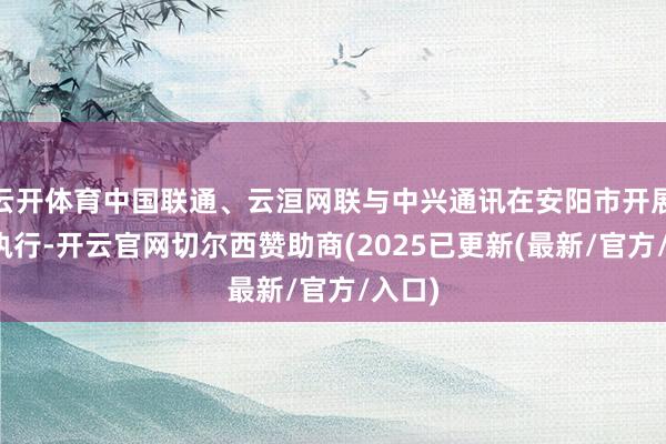 云开体育中国联通、云洹网联与中兴通讯在安阳市开展翻新执行-开云官网切尔西赞助商(2025已更新(最新/官方/入口)