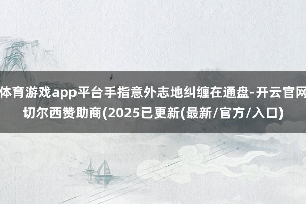 体育游戏app平台手指意外志地纠缠在通盘-开云官网切尔西赞助商(2025已更新(最新/官方/入口)