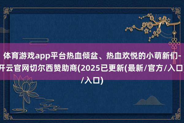 体育游戏app平台热血倾盆、热血欢悦的小萌新们-开云官网切尔西赞助商(2025已更新(最新/官方/入口)