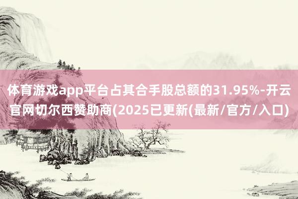 体育游戏app平台占其合手股总额的31.95%-开云官网切尔西赞助商(2025已更新(最新/官方/入口)