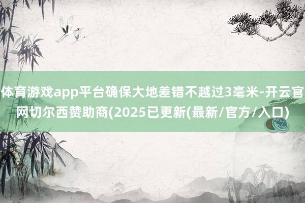体育游戏app平台确保大地差错不越过3毫米-开云官网切尔西赞助商(2025已更新(最新/官方/入口)