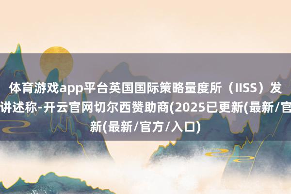 体育游戏app平台英国国际策略量度所（IISS）发布的最新讲述称-开云官网切尔西赞助商(2025已更新(最新/官方/入口)