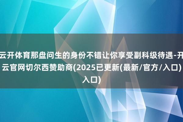 云开体育那盘问生的身份不错让你享受副科级待遇-开云官网切尔西赞助商(2025已更新(最新/官方/入口)