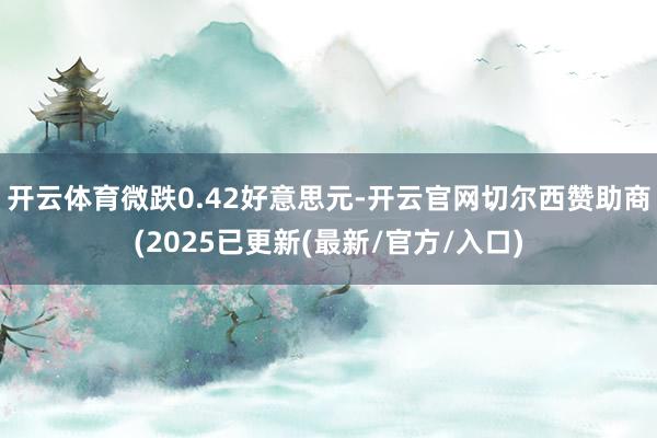开云体育微跌0.42好意思元-开云官网切尔西赞助商(2025已更新(最新/官方/入口)