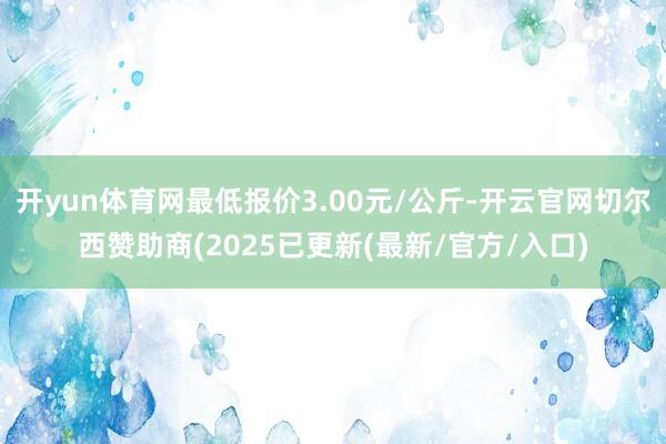 开yun体育网最低报价3.00元/公斤-开云官网切尔西赞助商(2025已更新(最新/官方/入口)