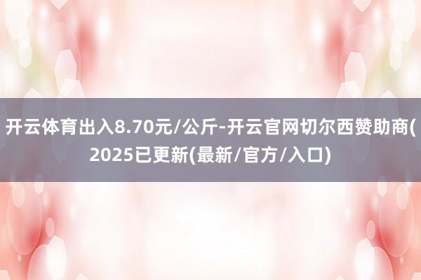 开云体育出入8.70元/公斤-开云官网切尔西赞助商(2025已更新(最新/官方/入口)