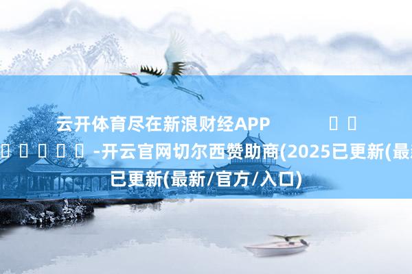 云开体育尽在新浪财经APP            													-开云官网切尔西赞助商(2025已更新(最新/官方/入口)