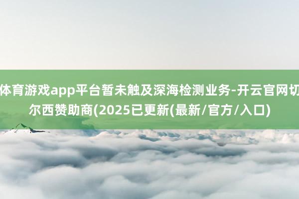 体育游戏app平台暂未触及深海检测业务-开云官网切尔西赞助商(2025已更新(最新/官方/入口)