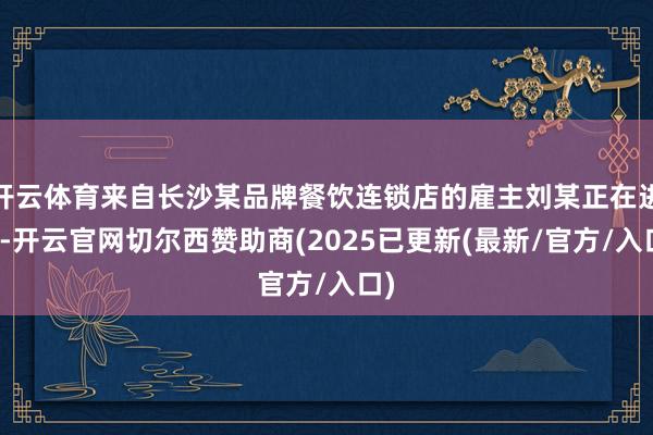 开云体育来自长沙某品牌餐饮连锁店的雇主刘某正在进货-开云官网切尔西赞助商(2025已更新(最新/官方/入口)