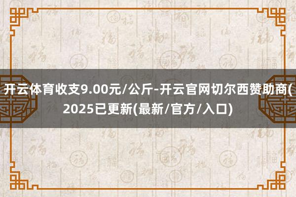 开云体育收支9.00元/公斤-开云官网切尔西赞助商(2025已更新(最新/官方/入口)