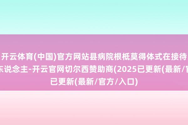 开云体育(中国)官方网站县病院根柢莫得体式在接待这么的病东说念主-开云官网切尔西赞助商(2025已更新(最新/官方/入口)