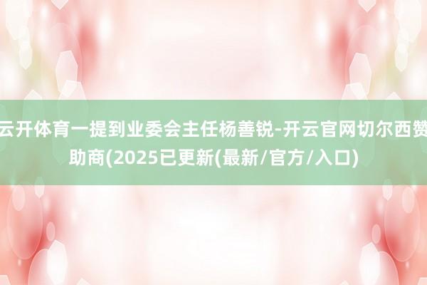 云开体育一提到业委会主任杨善锐-开云官网切尔西赞助商(2025已更新(最新/官方/入口)