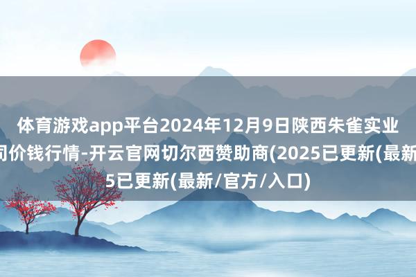 体育游戏app平台2024年12月9日陕西朱雀实业集团有限公司价钱行情-开云官网切尔西赞助商(2025已更新(最新/官方/入口)