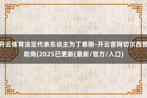开云体育法定代表东谈主为丁惠刚-开云官网切尔西赞助商(2025已更新(最新/官方/入口)