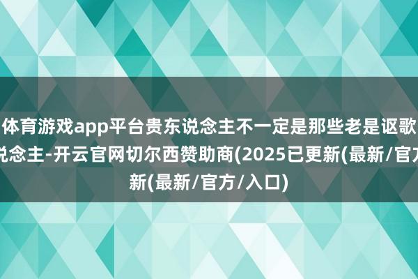 体育游戏app平台贵东说念主不一定是那些老是讴歌你的东说念主-开云官网切尔西赞助商(2025已更新(最新/官方/入口)