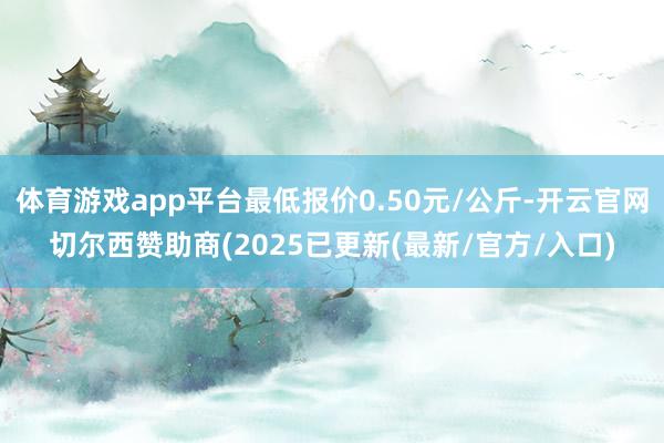 体育游戏app平台最低报价0.50元/公斤-开云官网切尔西赞助商(2025已更新(最新/官方/入口)
