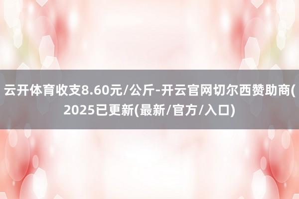 云开体育收支8.60元/公斤-开云官网切尔西赞助商(2025已更新(最新/官方/入口)