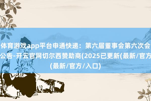 体育游戏app平台申通快递：第六届董事会第六次会议方案公告-开云官网切尔西赞助商(2025已更新(最新/官方/入口)