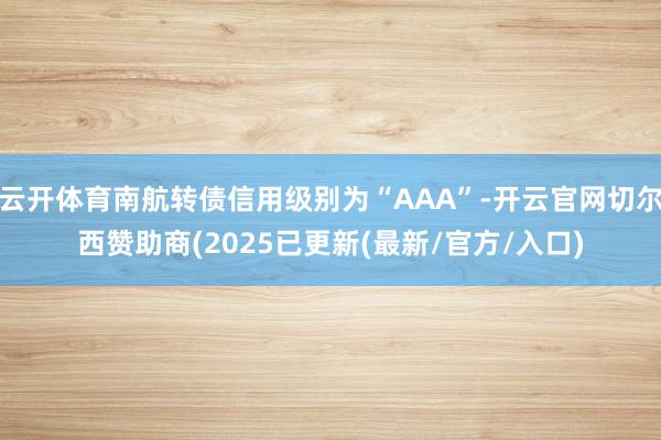 云开体育南航转债信用级别为“AAA”-开云官网切尔西赞助商(2025已更新(最新/官方/入口)