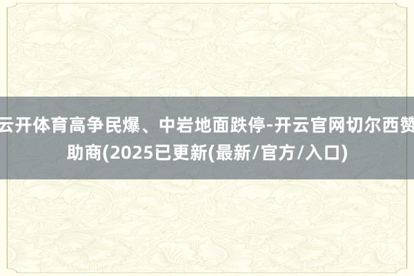 云开体育高争民爆、中岩地面跌停-开云官网切尔西赞助商(2025已更新(最新/官方/入口)