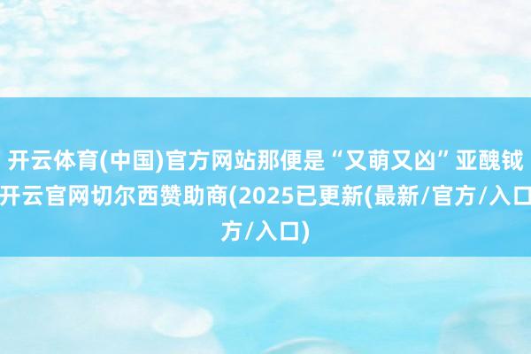 开云体育(中国)官方网站那便是“又萌又凶”亚醜钺-开云官网切尔西赞助商(2025已更新(最新/官方/入口)