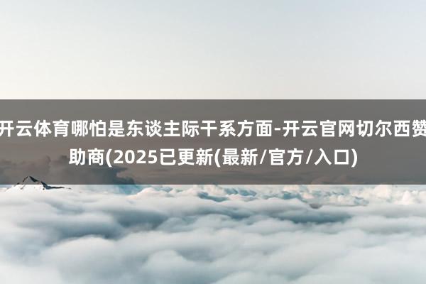 开云体育哪怕是东谈主际干系方面-开云官网切尔西赞助商(2025已更新(最新/官方/入口)
