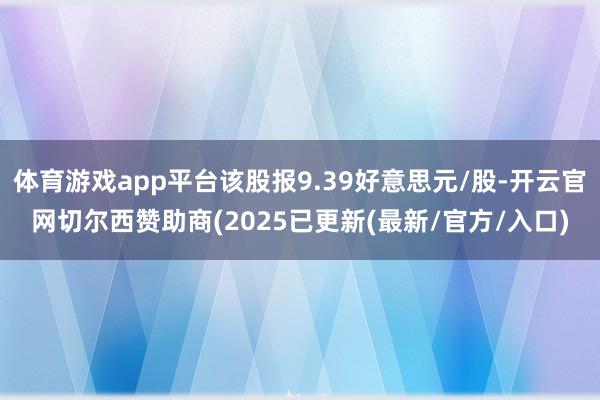 体育游戏app平台该股报9.39好意思元/股-开云官网切尔西赞助商(2025已更新(最新/官方/入口)