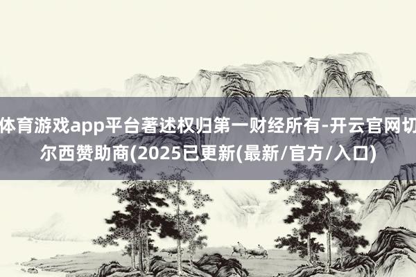 体育游戏app平台著述权归第一财经所有-开云官网切尔西赞助商(2025已更新(最新/官方/入口)
