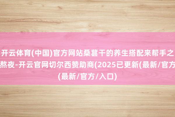 开云体育(中国)官方网站桑葚干的养生搭配来帮手之前老是熬夜-开云官网切尔西赞助商(2025已更新(最新/官方/入口)