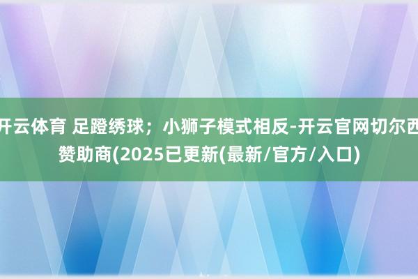 开云体育 足蹬绣球;小狮子模式相反-开云官网切尔西赞助商(2025已更新(最新/官方/入口)