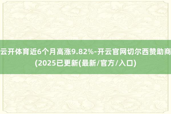 云开体育近6个月高涨9.82%-开云官网切尔西赞助商(2025已更新(最新/官方/入口)