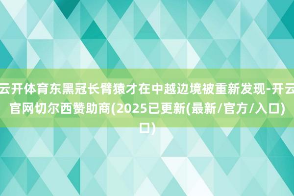 云开体育东黑冠长臂猿才在中越边境被重新发现-开云官网切尔西赞助商(2025已更新(最新/官方/入口)