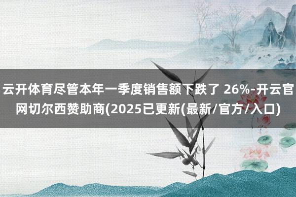 云开体育尽管本年一季度销售额下跌了 26%-开云官网切尔西赞助商(2025已更新(最新/官方/入口)